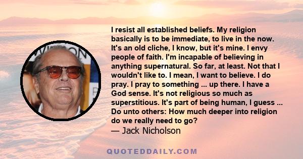 I resist all established beliefs. My religion basically is to be immediate, to live in the now. It's an old cliche, I know, but it's mine. I envy people of faith. I'm incapable of believing in anything supernatural. So