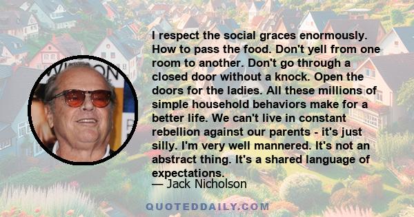 I respect the social graces enormously. How to pass the food. Don't yell from one room to another. Don't go through a closed door without a knock. Open the doors for the ladies. All these millions of simple household