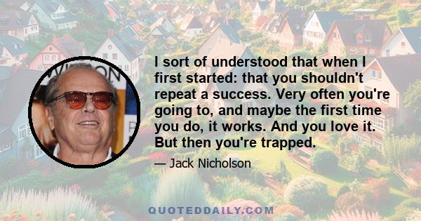 I sort of understood that when I first started: that you shouldn't repeat a success. Very often you're going to, and maybe the first time you do, it works. And you love it. But then you're trapped.