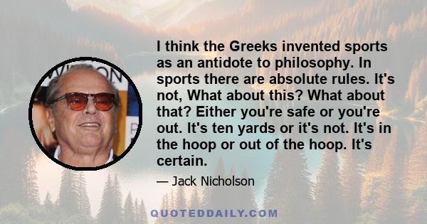 I think the Greeks invented sports as an antidote to philosophy. In sports there are absolute rules. It's not, What about this? What about that? Either you're safe or you're out. It's ten yards or it's not. It's in the