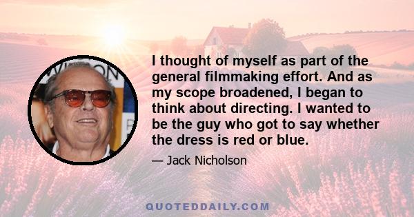 I thought of myself as part of the general filmmaking effort. And as my scope broadened, I began to think about directing. I wanted to be the guy who got to say whether the dress is red or blue.