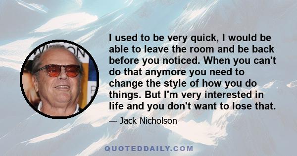 I used to be very quick, I would be able to leave the room and be back before you noticed. When you can't do that anymore you need to change the style of how you do things. But I'm very interested in life and you don't