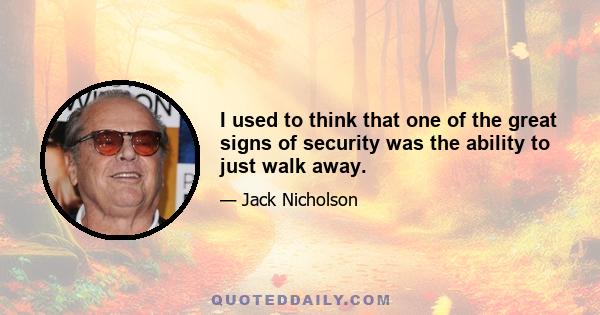 I used to think that one of the great signs of security was the ability to just walk away.