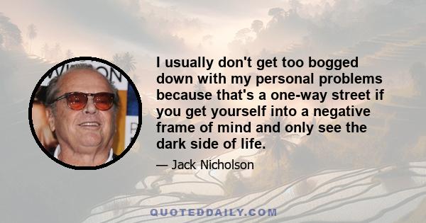 I usually don't get too bogged down with my personal problems because that's a one-way street if you get yourself into a negative frame of mind and only see the dark side of life.