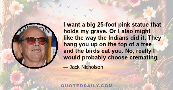 I want a big 25-foot pink statue that holds my grave. Or I also might like the way the Indians did it. They hang you up on the top of a tree and the birds eat you. No, really I would probably choose cremating.