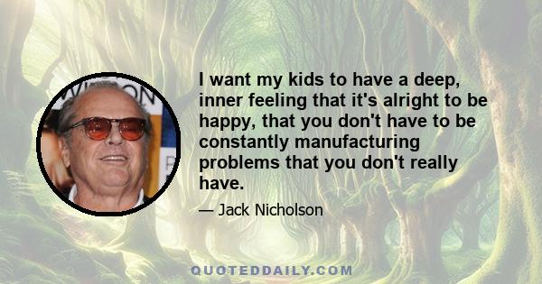 I want my kids to have a deep, inner feeling that it's alright to be happy, that you don't have to be constantly manufacturing problems that you don't really have.