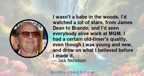 I wasn't a babe in the woods. I'd watched a lot of stars, from James Dean to Brando, and I'd seen everybody alive work at MGM. I had a certain old-timer's quality, even though I was young and new, and drew on what I