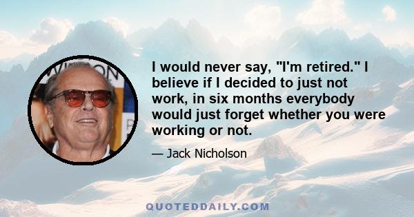 I would never say, I'm retired. I believe if I decided to just not work, in six months everybody would just forget whether you were working or not.