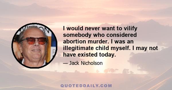 I would never want to vilify somebody who considered abortion murder. I was an illegitimate child myself. I may not have existed today.