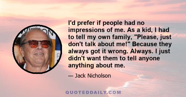 I'd prefer if people had no impressions of me. As a kid, I had to tell my own family, Please, just don't talk about me! Because they always got it wrong. Always. I just didn't want them to tell anyone anything about me.