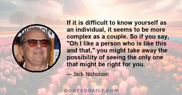 If it is difficult to know yourself as an individual, it seems to be more complex as a couple. So if you say, Oh I like a person who is like this and that, you might take away the possibility of seeing the only one that 