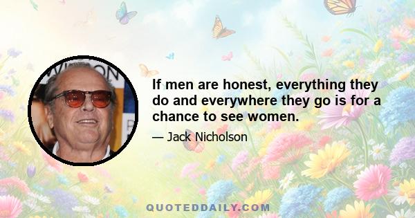 If men are honest, everything they do and everywhere they go is for a chance to see women.