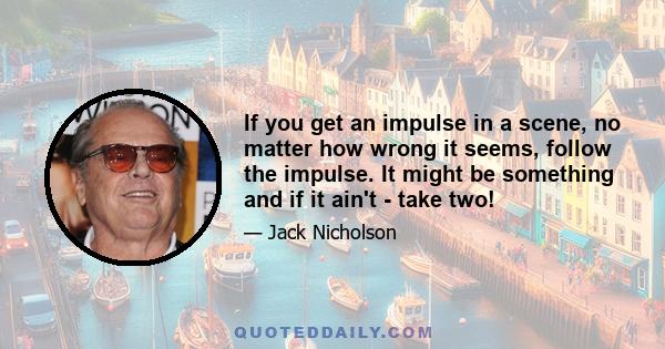 If you get an impulse in a scene, no matter how wrong it seems, follow the impulse. It might be something and if it ain't - take two!