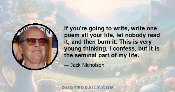 If you're going to write, write one poem all your life, let nobody read it, and then burn it. This is very young thinking, I confess, but it is the seminal part of my life.