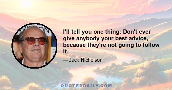 I'll tell you one thing: Don't ever give anybody your best advice, because they're not going to follow it.