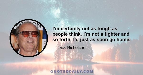 I'm certainly not as tough as people think. I'm not a fighter and so forth. I'd just as soon go home.