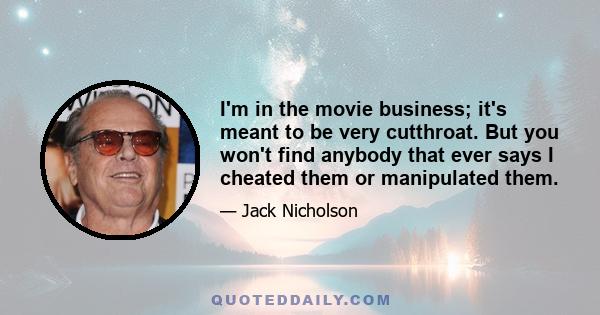 I'm in the movie business; it's meant to be very cutthroat. But you won't find anybody that ever says I cheated them or manipulated them.