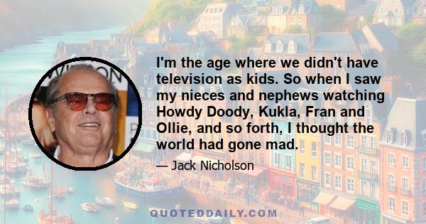 I'm the age where we didn't have television as kids. So when I saw my nieces and nephews watching Howdy Doody, Kukla, Fran and Ollie, and so forth, I thought the world had gone mad.