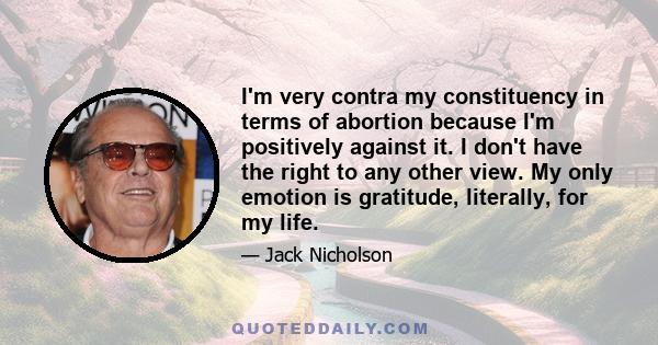 I'm very contra my constituency in terms of abortion because I'm positively against it. I don't have the right to any other view. My only emotion is gratitude, literally, for my life.