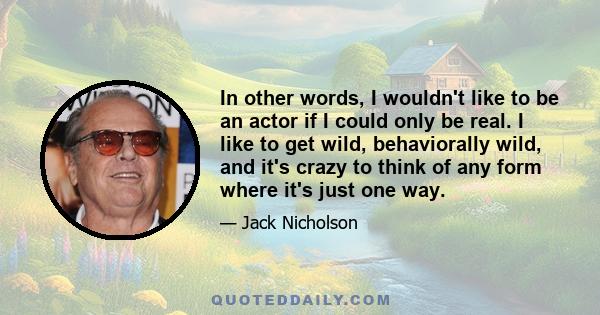 In other words, I wouldn't like to be an actor if I could only be real. I like to get wild, behaviorally wild, and it's crazy to think of any form where it's just one way.