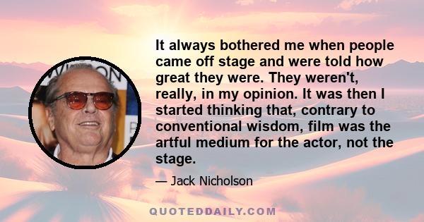 It always bothered me when people came off stage and were told how great they were. They weren't, really, in my opinion. It was then I started thinking that, contrary to conventional wisdom, film was the artful medium