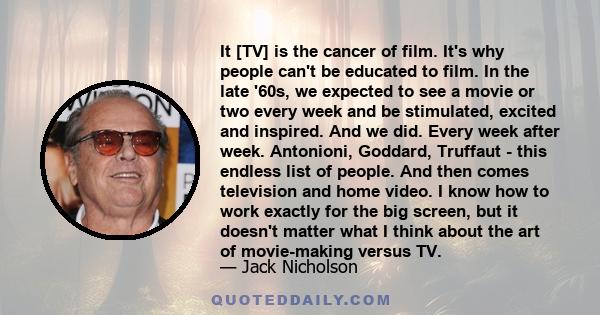 It [TV] is the cancer of film. It's why people can't be educated to film. In the late '60s, we expected to see a movie or two every week and be stimulated, excited and inspired. And we did. Every week after week.