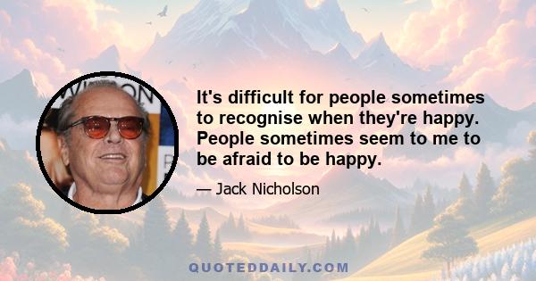 It's difficult for people sometimes to recognise when they're happy. People sometimes seem to me to be afraid to be happy.