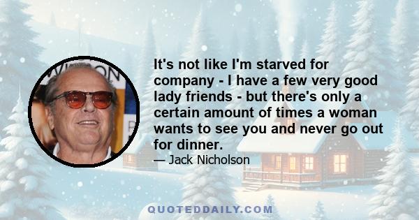 It's not like I'm starved for company - I have a few very good lady friends - but there's only a certain amount of times a woman wants to see you and never go out for dinner.