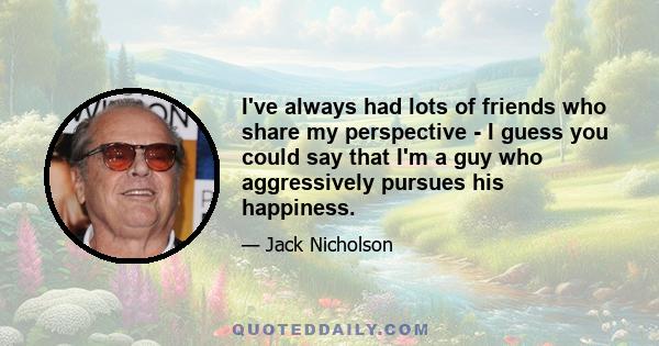 I've always had lots of friends who share my perspective - I guess you could say that I'm a guy who aggressively pursues his happiness.