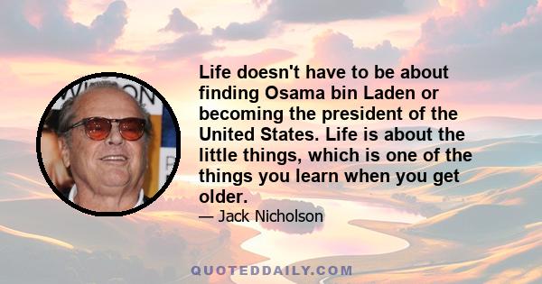 Life doesn't have to be about finding Osama bin Laden or becoming the president of the United States. Life is about the little things, which is one of the things you learn when you get older.