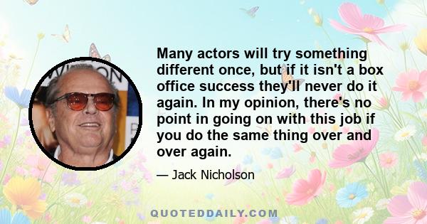 Many actors will try something different once, but if it isn't a box office success they'll never do it again. In my opinion, there's no point in going on with this job if you do the same thing over and over again.