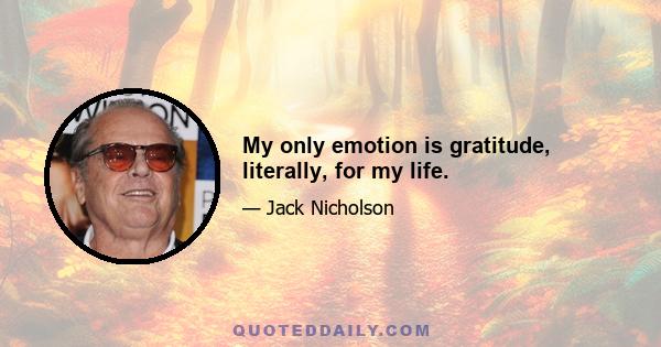 My only emotion is gratitude, literally, for my life.