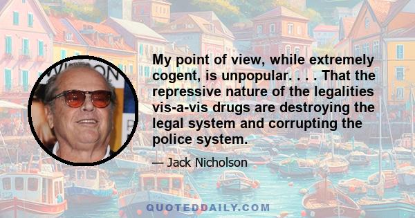 My point of view, while extremely cogent, is unpopular. . . . That the repressive nature of the legalities vis-a-vis drugs are destroying the legal system and corrupting the police system.