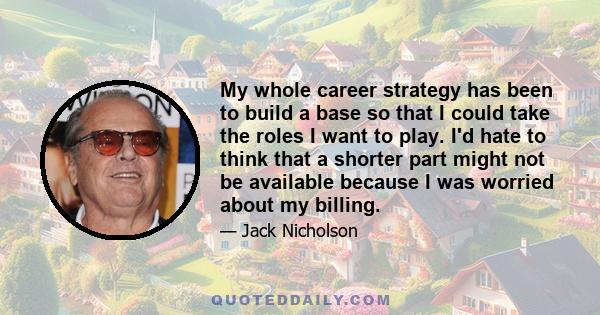 My whole career strategy has been to build a base so that I could take the roles I want to play. I'd hate to think that a shorter part might not be available because I was worried about my billing.