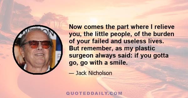 Now comes the part where I relieve you, the little people, of the burden of your failed and useless lives. But remember, as my plastic surgeon always said: if you gotta go, go with a smile.