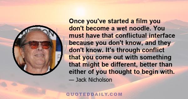 Once you've started a film you don't become a wet noodle. You must have that conflictual interface because you don't know, and they don't know. It's through conflict that you come out with something that might be