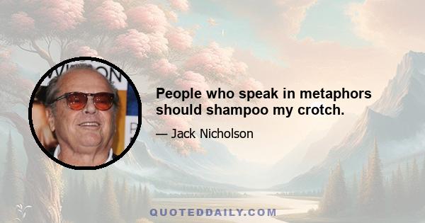 People who speak in metaphors should shampoo my crotch.