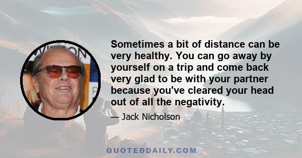 Sometimes a bit of distance can be very healthy. You can go away by yourself on a trip and come back very glad to be with your partner because you've cleared your head out of all the negativity.