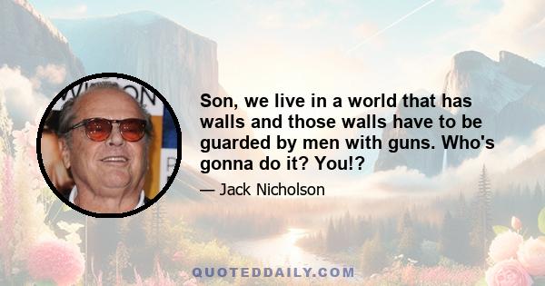 Son, we live in a world that has walls and those walls have to be guarded by men with guns. Who's gonna do it? You!?