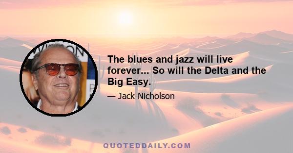 The blues and jazz will live forever... So will the Delta and the Big Easy.