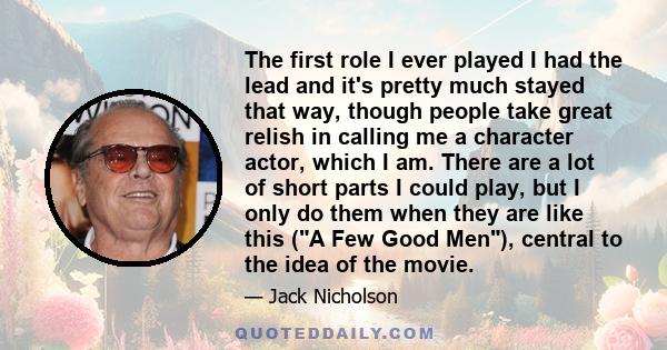 The first role I ever played I had the lead and it's pretty much stayed that way, though people take great relish in calling me a character actor, which I am. There are a lot of short parts I could play, but I only do