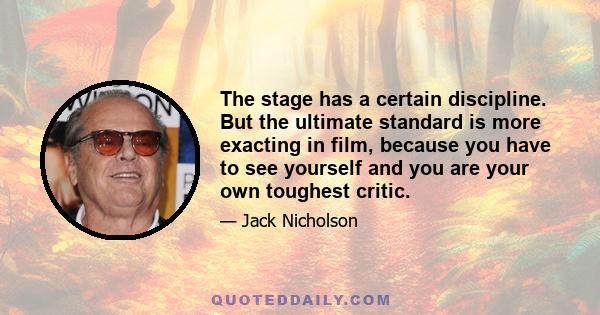 The stage has a certain discipline. But the ultimate standard is more exacting in film, because you have to see yourself and you are your own toughest critic.