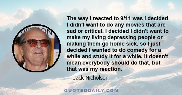 The way I reacted to 9/11 was I decided I didn't want to do any movies that are sad or critical. I decided I didn't want to make my living depressing people or making them go home sick, so I just decided I wanted to do