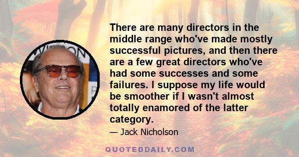 There are many directors in the middle range who've made mostly successful pictures, and then there are a few great directors who've had some successes and some failures. I suppose my life would be smoother if I wasn't