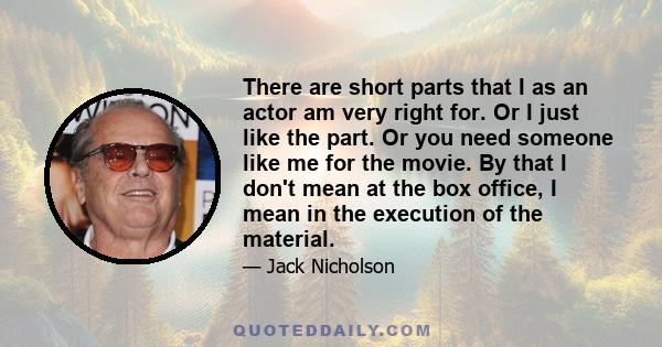 There are short parts that I as an actor am very right for. Or I just like the part. Or you need someone like me for the movie. By that I don't mean at the box office, I mean in the execution of the material.