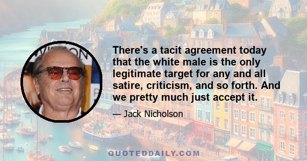 There's a tacit agreement today that the white male is the only legitimate target for any and all satire, criticism, and so forth. And we pretty much just accept it.