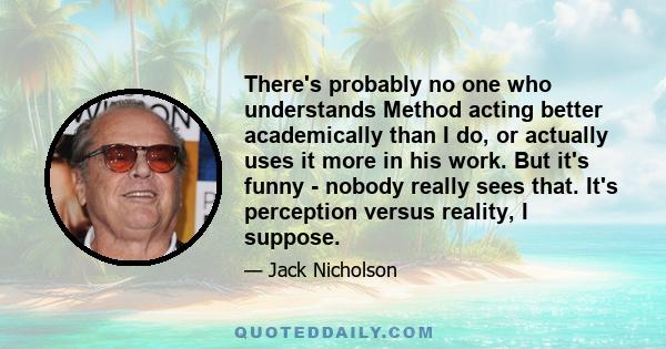 There's probably no one who understands Method acting better academically than I do, or actually uses it more in his work. But it's funny - nobody really sees that. It's perception versus reality, I suppose.