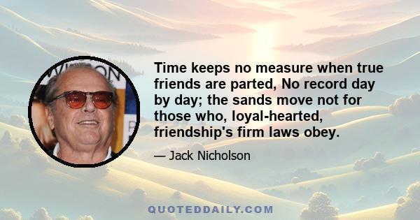 Time keeps no measure when true friends are parted, No record day by day; the sands move not for those who, loyal-hearted, friendship's firm laws obey.