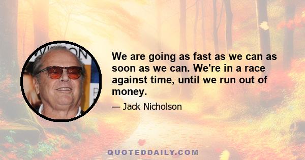 We are going as fast as we can as soon as we can. We're in a race against time, until we run out of money.