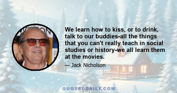 We learn how to kiss, or to drink, talk to our buddies-all the things that you can't really teach in social studies or history-we all learn them at the movies.